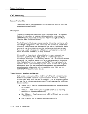 Page 578Feature Descriptions
3-434Issue  3   March 1996 
Call Vectoring
Feature Availability
This optional feature is available with G3vs/G3s PBP, G3i, and G3r, and is not 
available with G3vs/G3s ABP.
Description
This section gives a basic description of the capabilities of the Call Vectoring 
feature. For instructions for creating and troubleshooting ve ctors, see the 
DEFI NI TY Com munications System Generic 3 Call Vectoring/Expert Agent 
Selection (EAS) Guide, 
555-230-520.
The Call Vectoring feature...