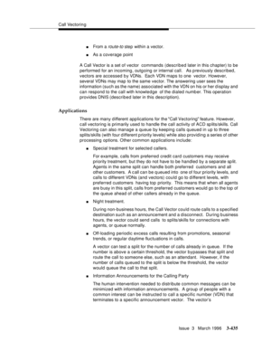 Page 579Call Vectoring
Issue  3   March 1996
3-435
nFrom a route-to step within a vector.
nAs a coverage point
A Call Vector is a set of vector  commands (described later in this chapter) to be 
performed for an incoming, outgoing or internal call.   As p reviously described, 
vectors are accessed b y VDNs.  Each VDN maps to one  vector. However, 
several VDNs may map to the same vector. The answering user sees the 
information (such as the name) associated with the VDN on his or her display and 
can respond to...