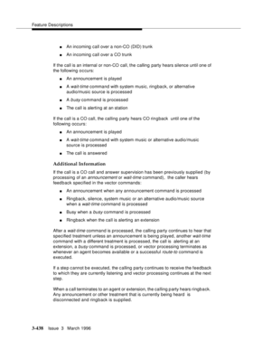 Page 582Feature Descriptions
3-438Issue  3   March 1996 
nAn incoming call over a non-CO (DID) trunk
nAn incoming call over a CO trunk
If the call is an internal or non-CO call, the calling party hears silence until one of 
the following occurs:
nAn announcement is played
nA wait-time command with system music, ringback, or alternative 
audio/music source is processed
nA b usy command is processed
nThe call is alerting at an station
If the call is a CO call, the calling party hears CO rin g back  until one of...