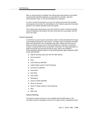 Page 583Call Vectoring
Issue  3   March 1996
3-439
After an announcement completes, the calling party hears silence until another 
command that specifies treatment is processed (for example, 
wait-time, 
announcement, busy), or the call terminates at an extension.
If a call is route d off-premises via a trunk, the calling party hears the standard  
call p rogress tones and/or far-end feed b ack only if answer supervision has been 
passed or the answer detection timer has expired.
If the calling  party...