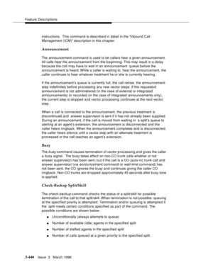 Page 584Feature Descriptions
3-440Issue  3   March 1996 
instructions.  This command is desc ribed in detail in the Inbound Call 
Management (ICM) description in this chapter.
Announcement
The announcement command is used to let callers hear a given announcement. 
All calls hear the announcement from the b e ginning. This may result in a delay 
because the call may have to wait in an announcement  queue before the 
announcement is heard. While a caller is waiting to  hear the announcement, the 
caller continues...