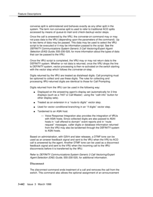 Page 586Feature Descriptions
3-442Issue  3   March 1996 
converse sp lit is administered and behaves exactly as any other sp lit in the 
system. The term non-converse split is used to refer to traditional ACD splits 
accessed by means of 
queue-to main and check-backup vector steps.
Once the call is answered by the VRU, the 
c onverse-on command may or may 
not p ass  data to the VRU (depending upon the parameters of the command). Up 
to two items of data may b e passed. This d ata may be used to select the VRU...