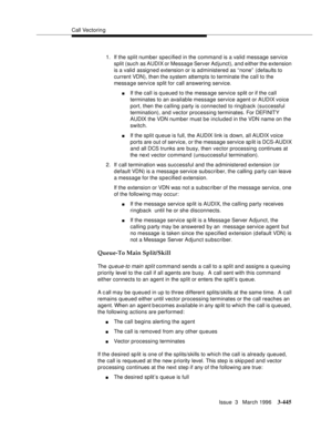 Page 589Call Vectoring
Issue  3   March 1996
3-445
1. If the split number specified in the command is a valid message service 
split (such as AUDIX or Message Server Ad junct), and either the extension 
is a valid assigned extension or is administered as “none”  (defaults to 
current VDN), then the system attempts to terminate the call to the 
message service split for call answering service.
nIf the call is queued to the message service split or if the call 
terminates to an available message service agent or...