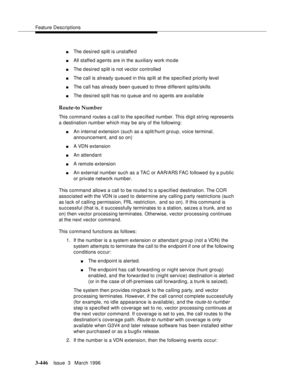 Page 590Feature Descriptions
3-446Issue  3   March 1996 
nThe desired split is unstaffe d
nAll staffed agents are in the auxiliary work mo de
nThe desired split is not vector controlled
nThe call is already queued in this sp lit at the specified priority level
nThe call has already been queued to three different splits/skills
nThe desired split has no queue and no agents are available
Route-to Number
This command routes a call to the specified number. This digit string represents 
a destination number which may...