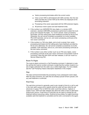 Page 591Call Vectoring
Issue  3   March 1996
3-447
nVector processing terminates within the current vector.
nIf the current VDN is administered with VDN override, then the new 
VDN overrides the current VDN as the VDN to be displayed at the 
terminating extension.
nProcessing of the vector associated with the VDN extension begins.
nAll previous vector queue and wait treatment ends.
3. If the number is an AAR/ARS FAC plus digits, or a remote (UDP) 
extension, standard AAR/ARS  processing is performe d to select...