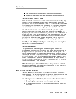 Page 593Call Vectoring
Issue  3   March 1996
3-449
nCall Forwarding cannot be activate d for a vector controlled split.
nNo announcements are associated with vector controlled splits/skills.
Split/Skill Queue Priority Levels
Each c all in a s plit q ueue can have one of four possible priority levels: Top, High, 
Medium, and Low. Calls are processed initially by priority level. Within each 
priority level, calls are p rocessed in first-in, first-out (FIFO) order. A vector can be 
administered to process queued...