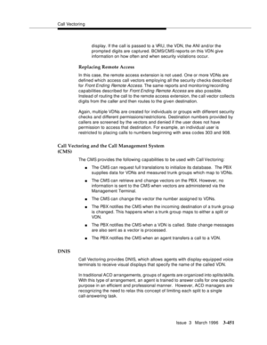 Page 595Call Vectoring
Issue  3   March 1996
3-451
display. If the call is passed to a VRU, the VDN, the ANI and/or the 
prompted digits are captured. BCMS/CMS reports on this VDN give 
information on how often and when security violations occur.
Replacing Remote Access
In this case, the remote access extension is not used. One or more VDNs are 
defined which access call vectors employing all the security checks desc ribed 
for 
Front Ending Remote Access. The same reports and monitoring/recording 
capabilities...