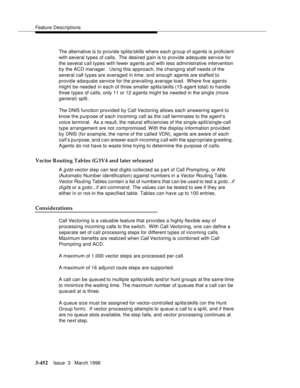 Page 596Feature Descriptions
3-452Issue  3   March 1996 
The alternative is to provide splits/skills where each group of agents is proficient 
with several types of calls.  The desired gain is to provide adequate service for 
the several call types with fewer agents and with less administrative intervention 
by the ACD manager.  Using this a p proach, the changing staff needs of the 
several call types are averaged in time, and enough agents are staffed to 
provide adequate service for the prevailing average...