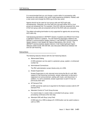 Page 597Call Vectoring
Issue  3   March 1996
3-453
It is recommended that you not change a vector while it is processing calls 
because the calls already in the vector might experience  problems. Instead, add 
a new vector and change the VDN to go to the new vector.
Agents should not be used for hunt group calls and ACD split calls 
simultaneously. Otherwise, all of the calls from one split (either ACD or hunt 
group) are answered first. For examp le, if the ACD calls are answered first, none 
of the hunt group...