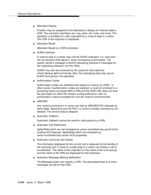 Page 598Feature Descriptions
3-454Issue  3   March 1996 
nAttendant Display
A button may be assigned to the attendant to display an internal caller’s 
COR. The restriction identifiers are: orig, otwd, toll, code, and none. This 
operation is available for calls originated by a 
route-to step in a vector. 
The COR of the originator is displayed.
nAttendant Recall
Attendant Recall to a VDN is blocked.
nAUDIX Interface
A 
route-to step in a vector may call the AUDIX extension. If a voice port 
can be seized to that...