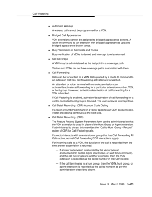Page 599Call Vectoring
Issue  3   March 1996
3-455
nAutomatic Wakeup
A wakeup call cannot be programmed for a VDN.
nBrid ged Call Ap pearance
VDN extensions cannot be assigned to bridged appearance buttons. A 
route-to command to an extension with bridged appearances updates 
bridged appearance button lamps.
nBusy Verification of Terminals and Trunks
Busy verification of VDNs is denied and intercept tone is returned.
nCall Coverage
A VDN may be administered as the last point in a coverage path.
Vectors and VDNs...