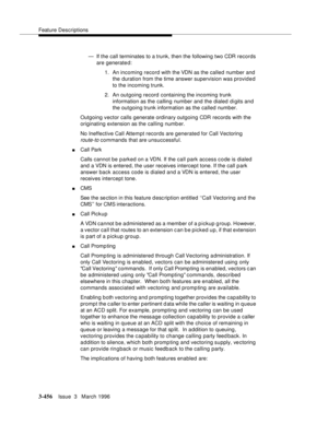 Page 600Feature Descriptions
3-456Issue  3   March 1996 
— If the call terminates to a trunk, then the following two CDR records 
are generate d:
1. An incoming record with the VDN as the called number and 
the duration from the time answer supervision was provided 
to the incoming trunk.
2. An outgoing record containing the incoming trunk 
information as the calling number and the dialed d i gits and 
the outgoing trunk information as the called number.
Outgoing vector calls generate ordinary outgoing CDR...