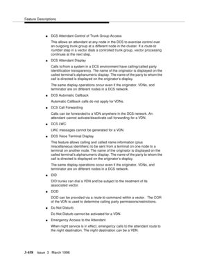 Page 602Feature Descriptions
3-458Issue  3   March 1996 
nDCS Attendant Control of Trunk Group Ac cess
This allows an attendant at any node in the DCS to exercise control over 
an outgoing trunk group at a different node in the cluster. If a 
route-to 
number
 step in a vector dials a controlled trunk group, vector processing 
continues at the next step.
nDCS Attendant Display
Calls to/from a system in a DCS environment have calling/called party 
identification transparency. The name of the originator is...