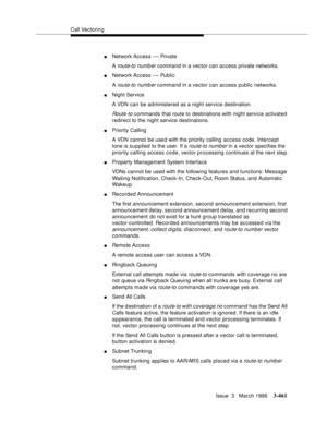 Page 605Call Vectoring
Issue  3   March 1996
3-461
nNetwork Access — Priva te
A 
route-to numb er command in a vector can access private networks.
nNetwork Access — Public
A 
route-to numb er command in a vector can access public networks.
nNight Service
A VDN can be administered as a night service destination.
Route-to commands that route to destinations with night service activated 
redirect to the night service destinations.
nPriority Calling
A VDN cannot  be use d with the priority calling access code....
