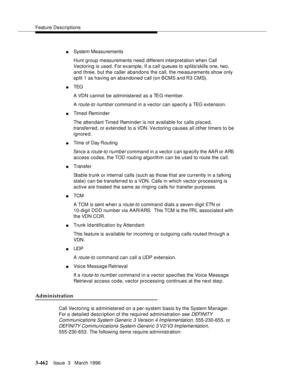 Page 606Feature Descriptions
3-462Issue  3   March 1996 
nSystem Measurements
Hunt group measurements need different interpretation when Call 
Vectoring is used. For example, If a call  queues to splits/skills one, two, 
and three, but the caller abandons the call, the measurements show only 
split 1 as having an abandoned call (on BCMS and R3 CMS).
nTEG  
A VDN cannot  be administered as a TEG member.
A 
route-to numb er command in a vector can specify a TEG extension.
nTimed Reminder
The attendant Timed...