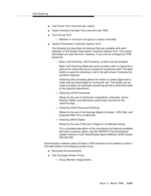 Page 607Call Vectoring
Issue  3   March 1996
3-463
n‘Call Vector form (one form per vector)
n‘Vector Directory Number form (one form per VDN)
n‘Hunt Group form
— Whether or not each hunt group is vector-controlled.
n‘System-Parameters Customer-Options form
The following list describes the features that are available with each 
selection on the System-Parameters Customer-Options form. The system 
administer can view this form. However, it can only be changed by AT&T 
personnel.
— Basic Call Vectoring, Call...