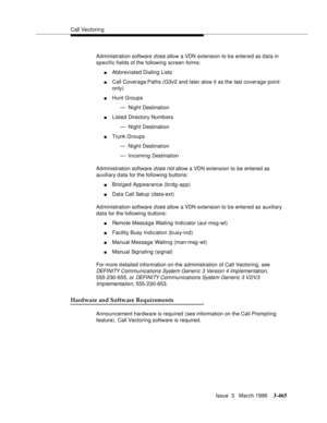 Page 609Call Vectoring
Issue  3   March 1996
3-465
Administration software d oes allow a VDN extension to b e entered as data in 
specific fields of the following screen forms:
nAbbreviated Dialing Lists
nCall Coverage Paths (G3v2 and later alow it as the last coverage point 
only)
nHunt Groups
— Night Destination
nListed Directory Numb ers
— Night Destination
nTrunk Groups
— Night Destination
— Incoming Destination
Administration software 
d oes not allow a VDN extension to be entered as 
auxiliary d ata for...