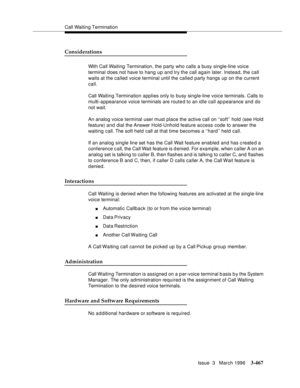 Page 611Call Waiting Termination
Issue  3   March 1996
3-467
Considerations
With Call Waiting Termination, the party who calls a busy single-line voice 
terminal does not have to hang up and try the call again later. Instead, the call 
waits at the called voice terminal until the called party hangs up on the current 
call.
Call Waiting Termination applies only to busy single-line voice terminals. Calls to 
multi-appearance voice terminals are route d to an idle call ap pearance and do 
not wait.
An analog voice...