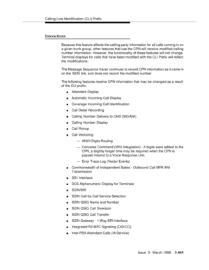 Page 613Calling Line Identification (CLI) Prefix
Issue  3   March 1996
3-469
Interactions
Because this feature affects the calling party information for all c alls coming in on 
a given trunk group, other features that use the CPN will receive modified calling 
number information. However, the functionality of these features will not change. 
Terminal d isp lays for calls that have been mo dified with the CLI Prefix will reflect 
the modifications. 
The Message Sequence tracer continues to record  CPN...
