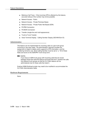 Page 614Feature Descriptions
3-470Issue  3   March 1996 
nMalicious Call Trace - If the incoming CPN is affected by this feature, 
accurate lookup of the numb er may not be p ossible.
nNetwork Access - Public 
nNetwork Access - Private Premises Bases
nNetwork Access - Private Public Net Based (SDN)
nPC/PBX Connection
nPC/ISDN Connection
nTransfer (single-line and multi-ap p earance)
nTrunk-to-Trunk Transfer
nVoice Terminal Display - Calling Number Display (SID/ANI/Extn ID)
Administration
This feature can be...