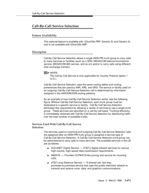 Page 615Call-By-Call Service Selection
Issue  3   March 1996
3-471
Call-By-Call Service Selection
Feature Availability
This o ptional feature is available with  G3vs/G3s PBP, Generic 3i, and Generic 3r, 
and is not available with G3vs/G3s ABP.
Description
Call-By-Call Service Selection allows a single ISDN-PRI trunk group to c arry calls 
to many services or facilities (such as a SDN, MEGACOM telecommunications 
service, MEGACOM 800 service, and so on) and/or to carry calls using different 
Inter-exchange...