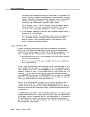 Page 618Feature Descriptions
3-474Issue  3   March 1996 
The system also checks all incoming ISDN-PRI calls for the presence of a 
Network Specific Facility information element.  If this information element is 
present, the system makes sure that the requested service is comp atible 
with the administration of the trunk.  If the requested service is not 
compatible with administration, the switch rejects the call.
For an outgoing call on a Call-By-Call trunk group, the Network Specific 
Facility information...