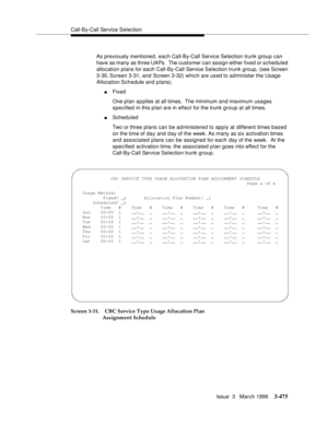 Page 619Call-By-Call Service Selection
Issue  3   March 1996
3-475
As previously mentioned, each Call-By-Call Service Selection trunk group can 
have as many as three UAPs.  The customer can assign either fixed or scheduled 
allocation plans for each Call-By-Call Service Selection trunk group, (see Screen 
3-30, Screen 3-31, and Screen 3-32) which are used to administer the Usage 
Allocation Schedule and plans).
nFixed
One plan a p plies at all times.  The minimum and maximum usages 
specified in this plan are...