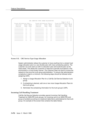 Page 620Feature Descriptions
3-476Issue  3   March 1996 
Screen 3-32. CBC Service Type Usage Allocation
System administration allows the customer to have anything from a simple fixed 
usage allocation plan to a very flexible plan with many scheduling options. The 
customer can even start out with no allocation plan and b uild the plan as the 
need arises. This  allows  the customer to resp ond to periodic fluctuations in the 
environment in a more timely manner. The customer does not have to involve the 
network...