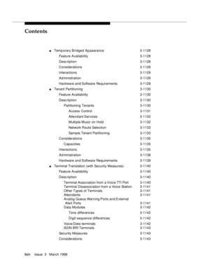 Page 63Contents
lxivIssue  3   March 1996 
nTemp orary Bridged Ap pearance 3-1128
Feature Availability3-1128
Desc ription 3-1128
Considerations 3-1128
Interactions 3-1129
Ad ministration 3-1129
Hard ware and Software Requirements 3-1129
nTenant Partitioning 3-1130
Feature Availability3-1130
Desc ription 3-1130
Partitioning Tenants3-1130
Access Control 3-1131
Attendant Services 3-1132
Multiple Music on Hold3-1132
Network Route Selection3-1133
Sample Tenant Partitioning 3-1133
Considerations 3-1135...