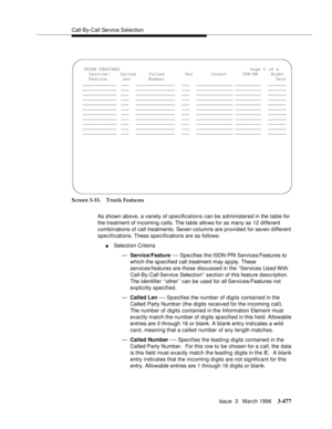 Page 621Call-By-Call Service Selection
Issue  3   March 1996
3-477
Screen 3-33. Trunk Features
As shown above, a variety of specifications can be administered in the table for 
the treatment of incoming calls. The table allows for as many as 12 different 
combinations of call treatments. Seven columns are provided for seven different 
specifications. These specifications are as follows:
nSelection Criteria
—Service/Feature 
— Specifies the ISDN-PRI Services/Features to 
which the sp ecified  call treatment may...