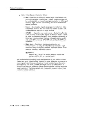 Page 622Feature Descriptions
3-478Issue  3   March 1996 
nAction Taken Based on Selection Criteria
—Del 
— Specifies the numb er of leading digits to be deleted from 
the incoming Called Party Number.  Calls of a particular typ e may 
be administered to be routed to a single destination by deleting all 
incoming digits and then administering the “ Insert”  field with the 
desired extension.
—Insert 
— Specifies  the  digits  to  be  prepended to the front of the 
Called Party Numb er.  The new numb er is used to...