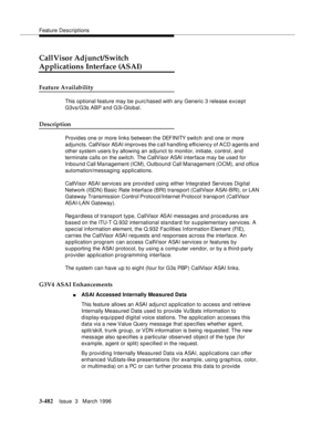 Page 626Feature Descriptions
3-482Issue  3   March 1996 
CallVisor Adjunct/Switch 
Applications Interface (ASAI)
Feature Availability
This optional feature may be p urchased with any Generic 3 release except 
G3vs/G3s ABP and G3i-Global.
Description
Provides one or more links between the DEFINITY switch and one or more 
adjuncts. CallVisor ASAI improves the call handling efficiency of ACD agents and 
other system users b y allowing an adjunct to monitor, initiate, control, and 
terminate calls on the switch. The...