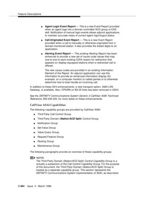 Page 628Feature Descriptions
3-484Issue  3   March 1996 
nAgent Login Event Report — This is a new Event Re port provided 
when an agent logs into a domain controlled ACD group or EAS 
skill. Notification of manual login events allows adjunct applications 
to maintain accurate views of current agent login/logout status.
nCall-Originated Event Report — This is a new Event Report 
provided when a call is manually or otherwise originated from a 
domain-monitored station. It also provides the d ialed digits to an...