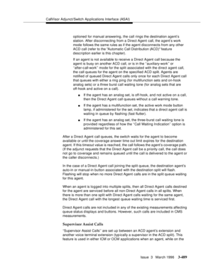 Page 633CallVisor Adjunct/Switch Ap plications Interface (ASAI)
Issue  3   March 1996
3-489
optioned for manual answering, the call rings the destination agent’s 
station. After disconnecting from a Direct Agent call, the a gent’s work 
mode follows the same rules as if the agent disconnects from any other 
ACD call (refer to the Automatic Call Distribution (ACD) feature 
description earlier is this chapter).
If an agent is not available to receive a Direct Agent call because the 
agent is busy on another ACD...