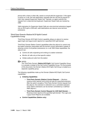 Page 634Feature Descriptions
3-490Issue  3   March 1996 
phone with a client or when idle, wants to consult with the supervisor. If the agent 
is active on a call, the host ap p lication requests that the call first b e placed on 
hold, then request Supervisor Assist Call. Typically, an agent submits this 
request from a data terminal keyboard. Supervisor Assist Calls are tracked by 
CMS.
Valid originators for Supervisor Assist Calls are voice terminal extensions logg e d 
into an ACD split or EAS skill; valid...