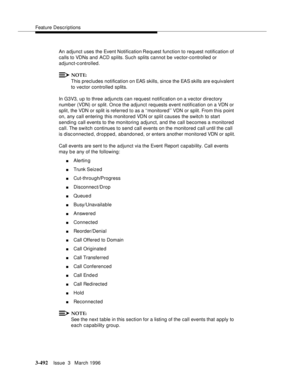 Page 636Feature Descriptions
3-492Issue  3   March 1996 
An adjunct uses the Event Notification Request function to request notification of 
calls to VDNs and ACD splits. Such splits cannot be vector-controlled or 
adjunct-c ontrolled.
NOTE:
This precludes notification on EAS skills, since the EAS skills are e quivalent 
to vector controlled splits.
In G3V3, up to three adjuncts can request notification on a vector directory 
number (VDN) or split. Once the adjunct requests event notification on a VDN or 
split,...