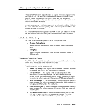 Page 637CallVisor Adjunct/Switch Ap plications Interface (ASAI)
Issue  3   March 1996
3-493
The Stop Call Notification capability stops an adjunct from receiving call events 
for a specific call. The switch no longer sends call events on that call to this 
adjunct. If a call enters another monitored VDN or sp lit after a Stop Call 
Notification request, the switch provides event reports for the call over the newly 
entered monitored VDN or sp lit.
An adjunct can cancel a notification request for all calls within...