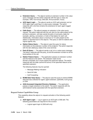 Page 638Feature Descriptions
3-494Issue  3   March 1996 
nExtension Query — The adjunct sends an extension number in the value 
query message and the switch responds with the type or class (for 
example, VDN, Hunt Group, EAS skill, Announcement, Voice).
nACD Agent Login — The adjunct sends an ACD split extension and an 
ACD agent login audit flag in a value query message. The switch 
responds with a list that contains the extensions for each agent logged 
into the split.
nCalls Query — The adjunct passes an...