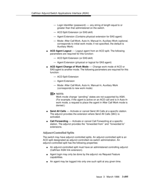 Page 639CallVisor Adjunct/Switch Ap plications Interface (ASAI)
Issue  3   March 1996
3-495
— Login Identifier (password) — any string of length equal to or 
greater than that administered on the switch.
— ACD Split  Extension (or EAS skill)
— Agent Extension (Contains physical extension for EAS agent)
— Mode: After Call Work, Auto-In, Manual-In, Auxiliary Work (optional, 
corresponds to initial work mode; if not specified, the default is 
Auxiliary Work)
nACD Agent Logout — Logout agent from an ACD split. The...