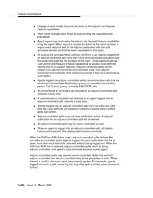 Page 640Feature Descriptions
3-496Issue  3   March 1996 
nChange of work mo des may only be done by the adjunct via Request 
Feature capabilities.
nWork mode changes take effect as soon as they are requested and 
processed.
nAgent logout may b e done by the adjunct via Re quest Feature c a pabilities 
or by the agent. When logout is caused by action at the voice terminal, a 
logout event report is sent to the adjunct associated with the sp lit 
(provided domain control has been requested for that split).
nAs...