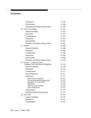 Page 65Contents
lxviIssue  3   March 1996 
Interactions 3-1165
Ad ministration 3-1166
Hard ware and Software Requirements 3-1166
nTouch-Tone Dialing 3-1167
Feature Availability3-1167
Desc ription 3-1167
Considerations 3-1167
Interactions 3-1167
Ad ministration 3-1167
Hard ware and Software Requirements 3-1167
nTransfer3-1168
Feature Availability3-1168
Desc ription 3-1168
Considerations 3-1168
Interactions 3-1168
Ad ministration 3-1169
Hard ware and Software Requirements 3-1169
nTransfer — Outgoing Trunk to...