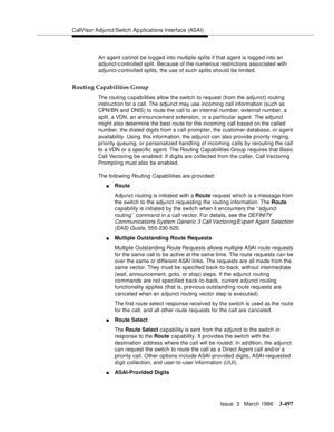 Page 641CallVisor Adjunct/Switch Ap plications Interface (ASAI)
Issue  3   March 1996
3-497
An agent cannot be lo g ged into multiple splits if that agent is logged into an 
adjunct-c ontrolled split. Because of the numerous restrictions associated with 
adjunct-c ontrolled splits, the use of such splits should be limited.
Routing Capabilities Group
The routing capabilities allow the switch to request (from the adjunct) routing 
instruction for a call. The adjunct may use incoming call information (such as...