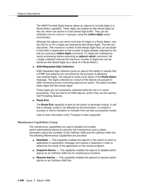 Page 642Feature Descriptions
3-498Issue  3   March 1996 
The ASAI-Provided Digits feature allows an adjunct to include digits in a 
Route Select capability. These digits are treated as dial-ahead digits for 
the call, which are stored in a dial-ahead digit buffer. They can be 
collected (one at a time or in groups) using the collect digits vector 
command(s).
Although the adjunct can send more than 24 di gits in a Route Select, only 
the first 24 (or 24-x) d i gits are retained as dial-ahead digits. The rest are...