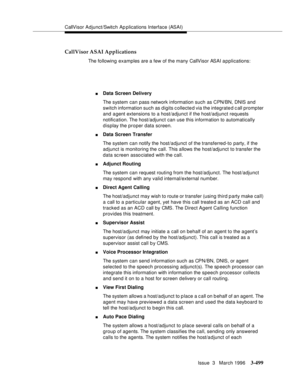 Page 643CallVisor Adjunct/Switch Ap plications Interface (ASAI)
Issue  3   March 1996
3-499
CallVisor ASAI Applications
The following examples are a few of the many CallVisor ASAI a p plications:
nData Screen Delivery
The system can pass network information such as CPN/BN, DNIS and 
switch information such as digits collected via the integrated call prompter 
and agent extensions to a host/adjunct if the host/adjunct requests 
notification. The host/adjunct can use this information to automatically 
display the...