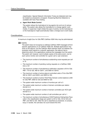 Page 644Feature Descriptions
3-500Issue  3   March 1996 
classification. Special Network Information Tones are  d etected and may 
be treated as answered or dropped. Answering Machine Detection is 
available with Auto Pace Dialing.
nAgent Work Mode Control
The system allows the host/adjunct to log agents into and out of various 
splits. The system also allows the host/adjunct to change agents’ work 
modes. A supervisor mi ght initiate this type of activity via the host/a djunct 
or the host/a djunct might...