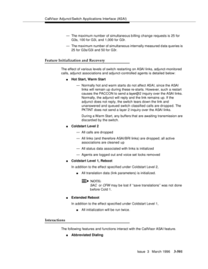 Page 645CallVisor Adjunct/Switch Ap plications Interface (ASAI)
Issue  3   March 1996
3-501
— The maximum number of simultaneous b illing change requests is 25 for 
G3s, 100 for G3i, and 1,000 for G3r.
— The maximum number of simultaneous internally measured d ata queries is 
25 for G3s/G3i and 50 for G3r. 
Feature Initialization and Recovery
The effect of various levels of switch restarting on ASAI links, adjunct-monitored 
calls, adjunct associations and adjunct-controlled agents is detailed below:
nHot Start,...