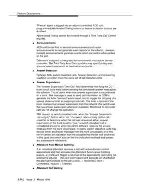 Page 646Feature Descriptions
3-502Issue  3   March 1996 
When an agent is logged into an adjunct-controlled ACD split, 
programme d Abbreviated Dialing buttons or feature a ctivation buttons are 
disabled.
Abbreviated Dialing cannot be invoked through a Third Party Call Control 
request.
nAnnouncements
ACD split forced first or second announcements and vector 
announcements do not generate event reports for the adjunct. However, 
nonsplit announcements generate events which are sent to other p arties 
on the...