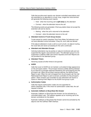 Page 647CallVisor Adjunct/Switch Ap plications Interface (ASAI)
Issue  3   March 1996
3-503
Calls that provide event reports over domain-controlled asso ciations and 
are extended by an attendant to a local, busy, single-line voice terminal 
will generate the following event reports:
— Hold - when the incoming call is split away by the attendant
— Connect - when the attendant returns the call
The following events are generated, if the b usy station d oes not accept the 
extend e d call and its returns.
—...