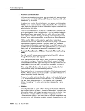 Page 648Feature Descriptions
3-504Issue  3   March 1996 
nAutomatic Call Distribution
ACD calls can be adjunct monitored and controlled; ACD agents/stations 
can be domain controlled. CallVisor ASAI does not affect how ACD calls 
are handled by the switch.
An adjunct can monitor (Event Notification) hunt groups administered as 
ACD but not as vector controlled or adjunct controlled. The  switch denies 
Event Notification requests for vector-controlled or adjunct-controlled ACD 
splits including EAS skills.
For...