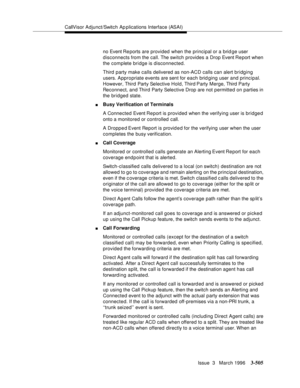 Page 649CallVisor Adjunct/Switch Ap plications Interface (ASAI)
Issue  3   March 1996
3-505
no Event Re ports are provided when the principal or a brid ge user 
disconnects from the call. The switch provides a Drop Event Re port when 
the complete bridge is disconnected.
Third party make calls delivered as non-ACD calls can alert bridging 
users. Appropriate events are sent for each brid ging user and principal. 
However, Third Party Selective Hold, Third Party Merge, Third  Party 
Reconnect, and Third Party...